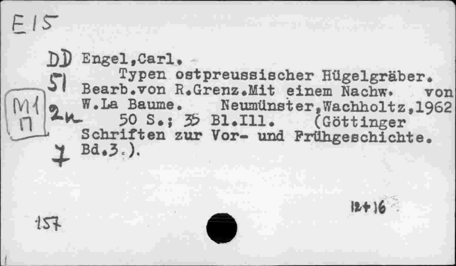 ﻿DJ Engel,Carl,
l*i Typen ostpreussischer Hügelgräber Bearb.von R.Grenz.Mit einem Nachw»
« W.La Baume. ]
50 S.j 3b B1.I11. (Göttinger’
- Schriften zur Vor- und Frühgeschichte
.__________ von
Neumünster,Wachholtz,1962 !• (Göttinger
1ST
11+16